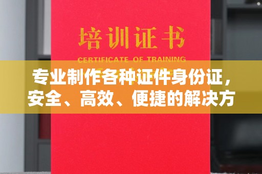 厦门专业制作各种证件身份证，安全、高效、便捷的解决方案